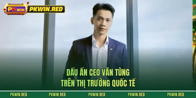 Dấu ấn CEO Văn Tùng trên thị trường quốc tế